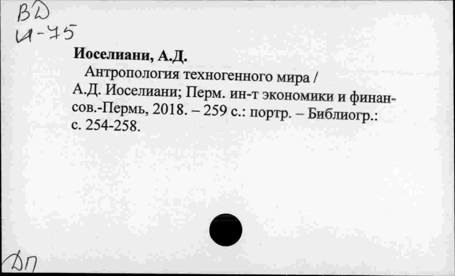 ﻿цъ
Иоселиани, А.Д.
Антропология техногенного мира /
А.Д, Иоселиани; Перм. ин-т экономики и финан-сов.-Пермь, 2018. — 259 с.: портр. — Библиогр.: с. 254-258.